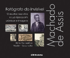 Machado de Assis, Fotógrafo do Invisível  O Escritor, Sua Vida e Sua Época em Crônicas e Imagens